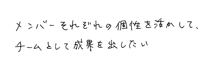 メンバーそれぞれの個性を活かして、チームとして成果を出したい