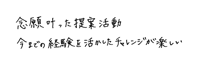 念願叶った提案活動今までの経験を活かしたチャレンジが楽しい