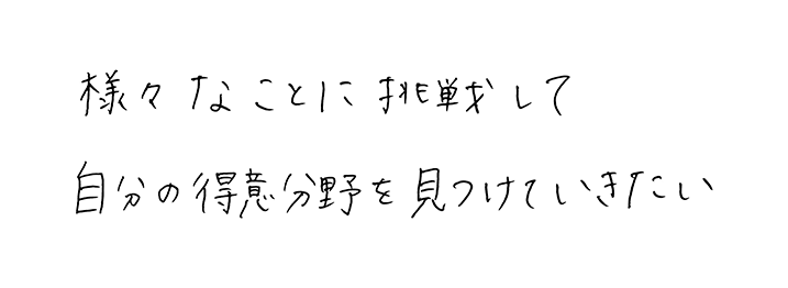 様々なことに挑戦して<br>自分の得意分野を見つけていきたい