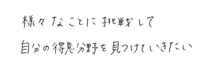 様々なことに挑戦して<br>自分の得意分野を見つけていきたい