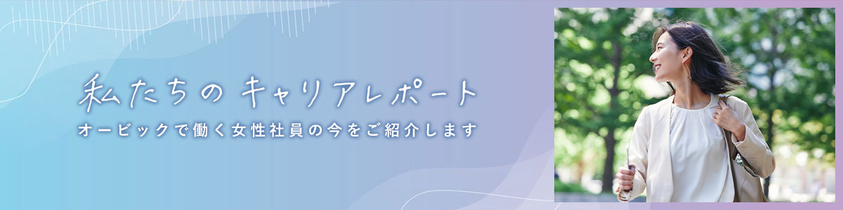 私たちのキャリアレポート オービックで働く女性社員の今をご紹介します